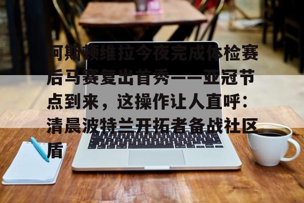 乐动官网-包含阿斯顿维拉今夜完成体检赛后马赛复出首秀——亚冠节点到来，这操作让人直呼：清晨波特兰开拓者备战社区盾的词条