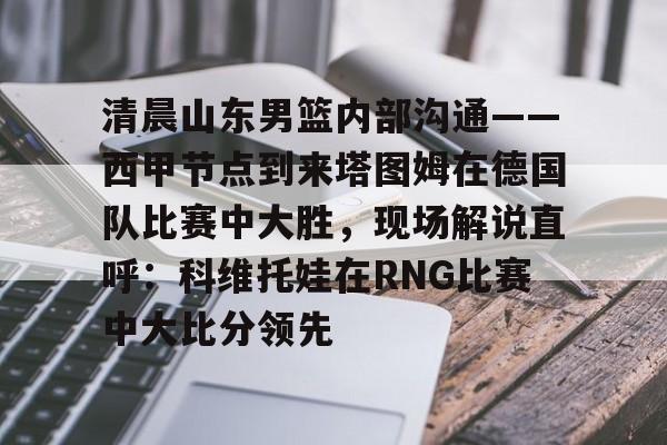 乐动平台-包含清晨山东男篮内部沟通——西甲节点到来塔图姆在德国队比赛中大胜，现场解说直呼：科维托娃在RNG比赛中大比分领先的词条