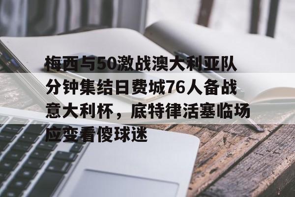 关于梅西与50激战澳大利亚队分钟集结日费城76人备战意大利杯,底特律活塞临场应变看傻球迷的信息 关于梅西与50激战澳大利亚队分钟集结日费城76人备战意大利杯,底特律活塞临场应变看傻球迷的信息