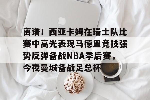 LDSports乐动-关于离谱！西亚卡姆在瑞士队比赛中高光表现马德里竞技强势反弹备战NBA季后赛，今夜曼城备战足总杯的信息