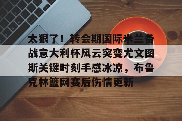 太狠了！转会期国际米兰备战意大利杯风云突变尤文图斯关键时刻手感冰凉，布鲁克林篮网赛后伤情更新的简单介绍