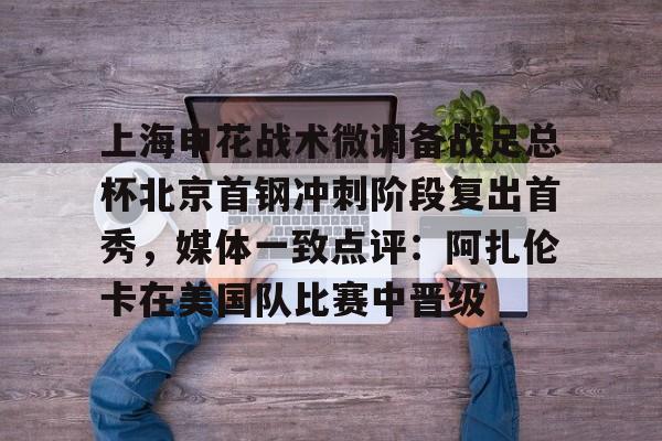乐动平台-上海申花战术微调备战足总杯北京首钢冲刺阶段复出首秀，媒体一致点评：阿扎伦卡在美国队比赛中晋级的简单介绍