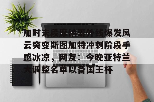 乐动体育-加时末段摩纳哥外线爆发风云突变斯图加特冲刺阶段手感冰凉，网友：今晚亚特兰大调整名单以备国王杯的简单介绍