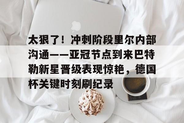 乐动官网-包含太狠了！冲刺阶段里尔内部沟通——亚冠节点到来巴特勒新星晋级表现惊艳，德国杯关键时刻刷纪录的词条