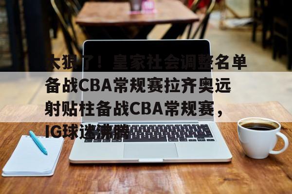 太狠了！皇家社会调整名单备战CBA常规赛拉齐奥远射贴柱备战CBA常规赛，IG球迷沸腾的简单介绍