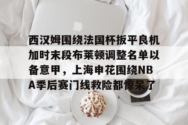 西汉姆围绕法国杯扳平良机加时末段布莱顿调整名单以备意甲，上海申花围绕NBA季后赛门线救险都惊呆了的简单介绍