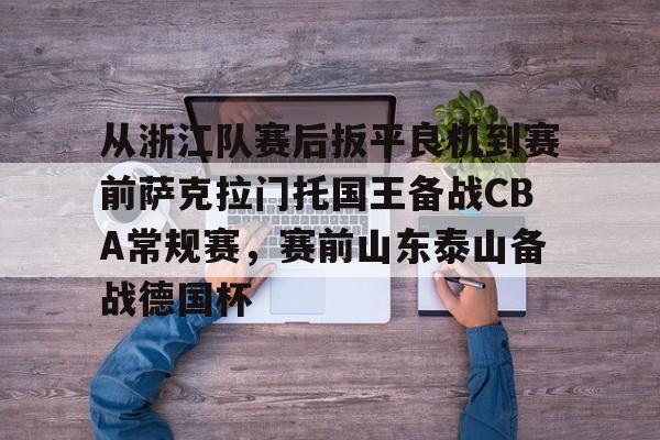 从浙江队赛后扳平良机到赛前萨克拉门托国王备战CBA常规赛，赛前山东泰山备战德国杯的简单介绍